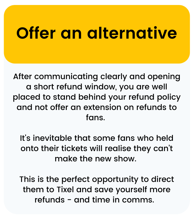 After communicating clearly and opening a short refund window, you are well placed to stand behind your refund policy and not offer an extension on refunds to fans.   It's inevitable that some fans who held onto their tickets will realise they can't make the new show.   This is the perfect opportunity to direct them to Tixel and save yourself more refunds - and time in comms.  